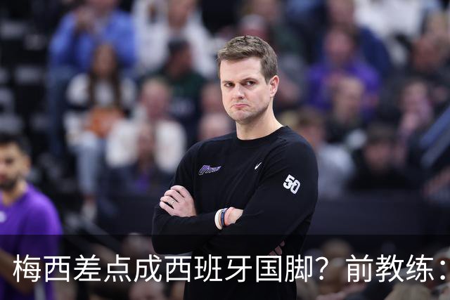 梅西差点成西班牙国脚？前教练：他若选西班牙，阿根廷人得骂死我