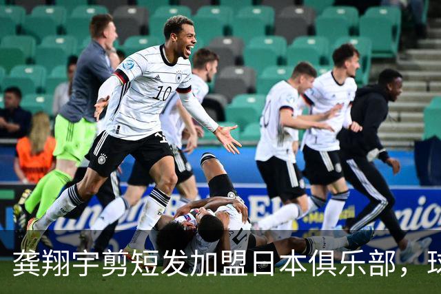 龚翔宇剪短发加盟日本俱乐部，球迷直呼认不出，网传年薪，320万